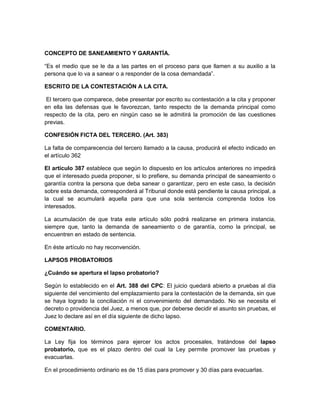 CONCEPTO DE SANEAMIENTO Y GARANTÍA. 
“Es el medio que se le da a las partes en el proceso para que llamen a su auxilio a la 
persona que lo va a sanear o a responder de la cosa demandada”. 
ESCRITO DE LA CONTESTACIÓN A LA CITA. 
El tercero que comparece, debe presentar por escrito su contestación a la cita y proponer 
en ella las defensas que le favorezcan, tanto respecto de la demanda principal como 
respecto de la cita, pero en ningún caso se le admitirá la promoción de las cuestiones 
previas. 
CONFESIÓN FICTA DEL TERCERO. (Art. 383) 
La falta de comparecencia del tercero llamado a la causa, producirá el efecto indicado en 
el artículo 362 
El artículo 387 establece que según lo dispuesto en los artículos anteriores no impedirá 
que el interesado pueda proponer, si lo prefiere, su demanda principal de saneamiento o 
garantía contra la persona que deba sanear o garantizar, pero en este caso, la decisión 
sobre esta demanda, corresponderá al Tribunal donde está pendiente la causa principal, a 
la cual se acumulará aquella para que una sola sentencia comprenda todos los 
interesados. 
La acumulación de que trata este artículo sólo podrá realizarse en primera instancia, 
siempre que, tanto la demanda de saneamiento o de garantía, como la principal, se 
encuentren en estado de sentencia. 
En éste artículo no hay reconvención. 
LAPSOS PROBATORIOS 
¿Cuándo se apertura el lapso probatorio? 
Según lo establecido en el Art. 388 del CPC: El juicio quedará abierto a pruebas al día 
siguiente del vencimiento del emplazamiento para la contestación de la demanda, sin que 
se haya logrado la conciliación ni el convenimiento del demandado. No se necesita el 
decreto o providencia del Juez, a menos que, por deberse decidir el asunto sin pruebas, el 
Juez lo declare así en el día siguiente de dicho lapso. 
COMENTARIO. 
La Ley fija los términos para ejercer los actos procesales, tratándose del lapso 
probatorio, que es el plazo dentro del cual la Ley permite promover las pruebas y 
evacuarlas. 
En el procedimiento ordinario es de 15 días para promover y 30 días para evacuarlas. 
 