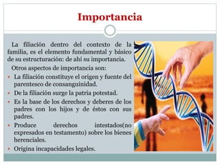Importancia
La filiación dentro del contexto de la
familia, es el elemento fundamental y básico
de su estructuración: de ahí su importancia.
Otros aspectos de importancia son:
 La filiación constituye el origen y fuente del
parentesco de consanguinidad.
 De la filiación surge la patria potestad.
 Es la base de los derechos y deberes de los
padres con los hijos y de éstos con sus
padres.
 Produce derechos intestados(no
expresados en testamento) sobre los bienes
herenciales.
 Origina incapacidades legales.
 