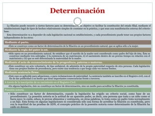 La filiación puede recurrir a ciertos factores para su determinación, su objetivo es facilitar la constitución del estado filial, mediante el
establecimiento legal de tipos de hechos relativamente simples de constatar en la práctica, y que sean una manifestación externa del criterio-
base.
Esta determinación va a depender de cada legislación nacional su establecimiento, y cada procedimiento puede tener sus propios factores
independientes de los otros:
Determinación
Mediante el parto.
•Éste se construye como un factor de determinación de la filiación en un procedimiento natural, que se aplica sólo a la mujer.
Mediante la regla del pater is est.
•Sólo opera en un procedimiento natural. Se establece que el marido de la madre será considerado como padre del hijo de ésta. Ésta se
construye mediante tres subreglas: i) la existencia de un matrimonio, ii) el nacimiento dentro de un preciso tiempo en relación con el
matrimonio y iii) que se esté determinada la maternidad de la madre.
Mediante el acto de reconocimiento de la progenitura, paterna o materna.
•Éste constituye un acto voluntario, de tipo unilateral, de admisión de la propia paternidad respecto de otra persona. Cada legislación
tiene sus propios límites de procedencia, pero existe una tendencia a que tenga cada vez menos límites.
Mediante sentencia firme.
•Este caso es aplicable para adopciones, o para reclamaciones de paternidad. La sentencia también se inscribe en el Registro civil, con el
fin de dar publicidad a un hecho que tiene importantes consecuencias frente a terceros.
A través de la inscripción de su nacimiento en el Registro Civil.
•En alguna legislación, éste no constituye un factor de determinación, sino un medio para acreditar la filiación ya constituida.
Posesión notoria.
• Sólo constituye un factor de determinación, cuando la legislación ha erigido un criterio social, como base de un
procedimiento. La posesión notoria es la actitud de un aparente padre, es decir, una persona que trata a un niño como si
fuera suyo: lo cuida, educa, le provee alimentos y vestimenta, en otras palabras, lo trata como un padre trata normalmente
a un hijo. Esta forma en algunas legislaciones es considerada sólo una forma de acreditar la filiación ya constituida, pero
con la exactitud de las pruebas de ADN, el concepto práctico de la posesión notoria como determinante de la filiación ha
caído en desuso.
 