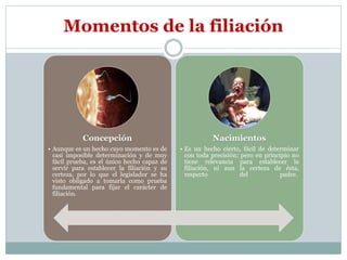 Clasificación de la filiación
Maternas
• Art. 197 CC: "La filiación materna resulta del nacimiento . Es el
vínculo jurídico que une a un hijo con su madre. La
maternidad siempre es cierta, porque siempre se sabe quién es
la madre. Es un hecho cierto, fácil de determinar con toda
precisión; pero en principio no tiene relevancia para establecer
la filiación, ni aun la certeza de ésta, respecto del padre.
Paternas
• Se entiende por paternidad la relación de parentesco
consanguíneo, de primer grado en línea recta, entre
un hombre y su hijo o viceversa.
• Las pruebas para determinar la paternidad, son distintas
cuando se trata de hijos habidos en matrimonio o fuera de él.
 