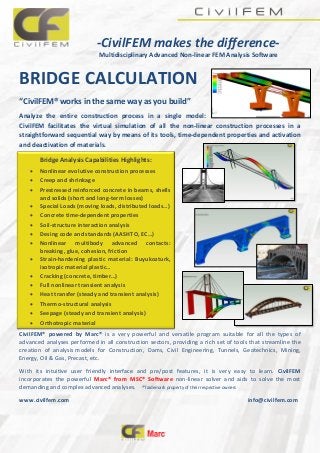 -CivilFEM makes the difference-
Multidisciplinary Advanced Non-linear FEM Analysis Software
BRIDGE CALCULATION
“CivilFEM® works in the same way as you build”
Analyze the entire construction process in a single model:
CivilFEM facilitates the virtual simulation of all the non-linear construction processes in a
straightforward sequential way by means of its tools, time-dependent properties and activation
and deactivation of materials.
CivilFEM® powered by Marc® is a very powerful and versatile program suitable for all the types of
advanced analyses performed in all construction sectors, providing a rich set of tools that streamline the
creation of analysis models for Construction, Dams, Civil Engineering, Tunnels, Geotechnics, Mining,
Energy, Oil & Gas, Precast, etc.
With its intuitive user friendly interface and pre/post features, it is very easy to learn. CivilFEM
incorporates the powerful Marc® from MSC® Software non-linear solver and aids to solve the most
demanding and complex advanced analyses. ®Trademark property of their respective owners
www.civilfem.com info@civilfem.com
Bridge Analysis Capabilities Highlights:
 Nonlinear evolutive construction processes
 Creep and shrinkage
 Prestressed reinforced concrete in beams, shells
and solids (short and long-term losses)
 Special Loads (moving loads, distributed loads…)
 Concrete time-dependent properties
 Soil-structure interaction analysis
 Desing code and standards (AASHTO, EC…)
 Nonlinear multibody advanced contacts:
breaking, glue, cohesion, friction
 Strain-hardening plastic material: Buyukozturk,
isotropic material plastic…
 Cracking (concrete, timber…)
 Full nonlinear transient analysis
 Heat transfer (steady and transient analysis)
 Thermo-structural analysis
 Seepage (steady and transient analysis)
 Orthotropic material
 