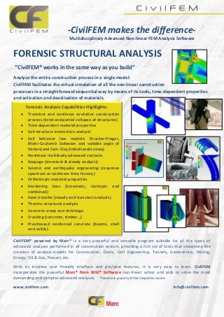 -CivilFEM makes the difference-
Multidisciplinary Advanced Non-linear FEM Analysis Software
FORENSIC STRUCTURAL ANALYSIS
“CivilFEM® works in the same way as you build”
Analyze the entire construction process in a single model:
CivilFEM facilitates the virtual simulation of all the non-linear construction
processes in a straightforward sequential way by means of its tools, time-dependent properties
and activation and deactivation of materials.
CivilFEM® powered by Marc® is a very powerful and versatile program suitable for all the types of
advanced analyses performed in all construction sectors, providing a rich set of tools that streamline the
creation of analysis models for Construction, Dams, Civil Engineering, Tunnels, Geotechnics, Mining,
Energy, Oil & Gas, Precast, etc.
With its intuitive user friendly interface and pre/post features, it is very easy to learn. CivilFEM
incorporates the powerful Marc® from MSC® Software non-linear solver and aids to solve the most
demanding and complex advanced analyses. ®Trademark property of their respective owners
www.civilfem.com info@civilfem.com
Forensic Analysis Capabilities Highlights:
 Transient and nonlinear evolutive construction
process (total and partial collapse of structures)
 Time dependent material properties
 Soil-structure interaction analysis
 Soil behavior law models: Drucker-Prager,
Mohr-Coulomb (cohesion and variable angle of
friction) and Cam-Clay (initial tensile stress)
 Nonlinear multibody advanced contacts
 Seepage (transient & steady analysis)
 Seismic and earthquake engineering (response
spectrum or nonlinear time history)
 Orthotropic material properties
 Hardening laws (kinematic, isotropic and
combined)
 Heat transfer (steady and transient analysis)
 Thermo-structural analysis
 Concrete creep and shrinkage
 Cracking (concrete, timber…)
 Prestressed reinforced concrete (beams, shell
and solids)
 