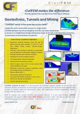 -CivilFEM makes the difference-
Multidisciplinary Advanced Non-linear FEM Analysis Software
Geotechnics, Tunnels and Mining
“CivilFEM® works in the same way as you build”
Analyze the entire construction process in a single model:
CivilFEM facilitates the virtual simulation of all the non-linear construction
processes in a straightforward sequential way by means of its tools, time-dependent properties
and activation and deactivation of materials.
CivilFEM® powered by Marc® is a very powerful and versatile program suitable for all the types of
advanced analyses performed in all construction sectors, providing a rich set of tools that streamline the
creation of analysis models for Construction, Dams, Civil Engineering, Tunnels, Geotechnics, Mining,
Energy, Oil & Gas, Precast, etc.
With its intuitive user friendly interface and pre/post features, it is very easy to learn. CivilFEM
incorporates the powerful Marc® from MSC® Software non-linear solver and aids to solve the most
demanding and complex advanced analyses. ®Trademark property of their respective owners
www.civilfem.com info@civilfem.com
Geotechnical Capabilities Highlights:
 Nonlinear material behavior laws: 2D and 3D
Mohr-Coulomb with variable “c” and “ϕ”, Cam-
Clay (initial tensile stress), Drucker-Prager,
Hyperbolic…
 Transient and nonlinear evolutive construction
process (analysis of construction staging in tunnels)
 Seepage (steady and transient analysis)
 Seepage-structural coupled analysis
 Time dependent material properties
 Soil-structure interaction analysis
 Initial stresses state of the terrain (water table,
total and effective stresses)
 Multibody advanced contacts (cohesion, static
and sliding friction coefficients…)
 Slope stability (SRF…)
 Prestressed reinforced concrete
 Creep and shrinkage, cracking (concrete, timber…)
 Non-linear springs and dampers
 Thermo-structural analysis
 