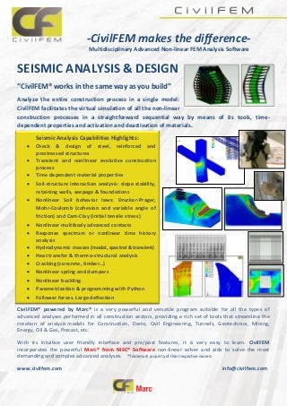 -CivilFEM makes the difference-
Multidisciplinary Advanced Non-linear FEM Analysis Software
SEISMIC ANALYSIS & DESIGN
“CivilFEM® works in the same way as you build”
Analyze the entire construction process in a single model:
CivilFEM facilitates the virtual simulation of all the non-linear
construction processes in a straightforward sequential way by means of its tools, time-
dependent properties and activation and deactivation of materials.
CivilFEM® powered by Marc® is a very powerful and versatile program suitable for all the types of
advanced analyses performed in all construction sectors, providing a rich set of tools that streamline the
creation of analysis models for Construction, Dams, Civil Engineering, Tunnels, Geotechnics, Mining,
Energy, Oil & Gas, Precast, etc.
With its intuitive user friendly interface and pre/post features, it is very easy to learn. CivilFEM
incorporates the powerful Marc® from MSC® Software non-linear solver and aids to solve the most
demanding and complex advanced analyses. ®Trademark property of their respective owners
www.civilfem.com info@civilfem.com
Seismic Analysis Capabilities Highlights:
 Check & design of steel, reinforced and
prestressed structures
 Transient and nonlinear evolutive construction
process
 Time dependent material properties
 Soil-structure interaction analysis: slope stability,
retaining walls, seepage & foundations
 Nonlinear Soil behavior laws: Drucker-Prager,
Mohr-Coulomb (cohesion and variable angle of
friction) and Cam-Clay (initial tensile stress)
 Nonlinear multibody advanced contacts
 Response spectrum or nonlinear time history
analysis
 Hydrodynamic masses (modal, spectral & transient)
 Heat transfer & thermo-structural analysis
 Cracking (concrete, timber…)
 Nonlinear spring and dumpers
 Nonlinear buckling
 Parametrization & programming with Python
 Follower forces. Large deflection
 