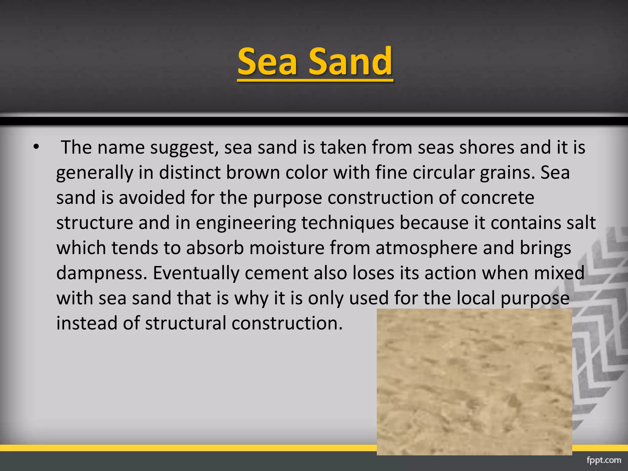 Sea Sand
• The name suggest, sea sand is taken from seas shores and it is
generally in distinct brown color with fine circular grains. Sea
sand is avoided for the purpose construction of concrete
structure and in engineering techniques because it contains salt
which tends to absorb moisture from atmosphere and brings
dampness. Eventually cement also loses its action when mixed
with sea sand that is why it is only used for the local purpose
instead of structural construction.
 