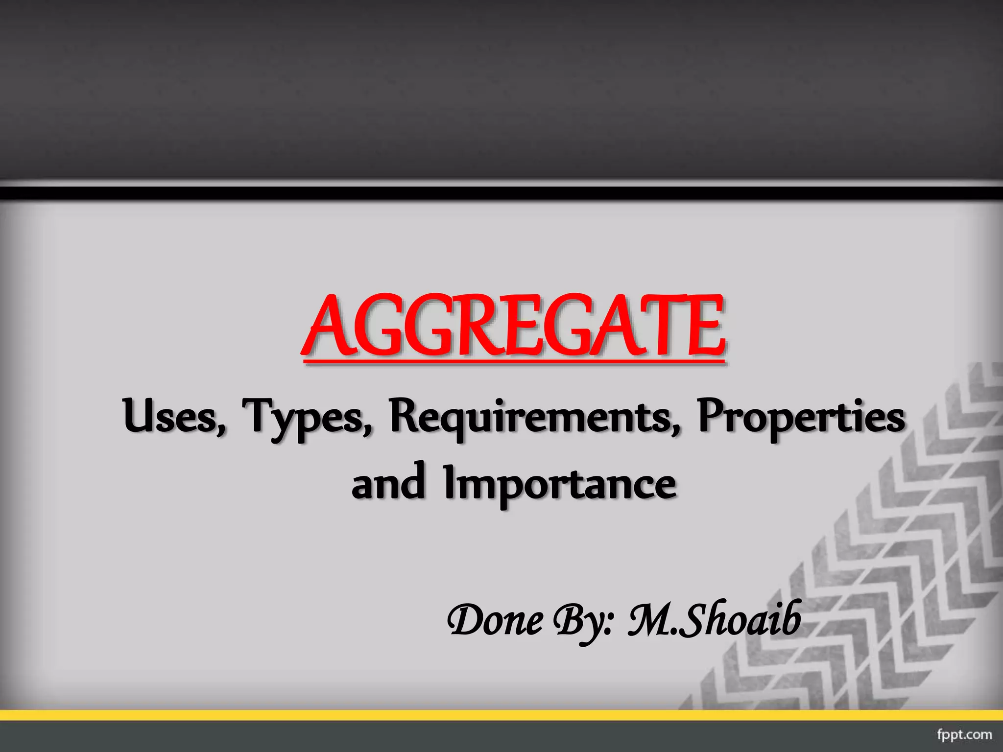 AGGREGATE
Uses, Types, Requirements, Properties
and Importance
Done By: M.Shoaib
 