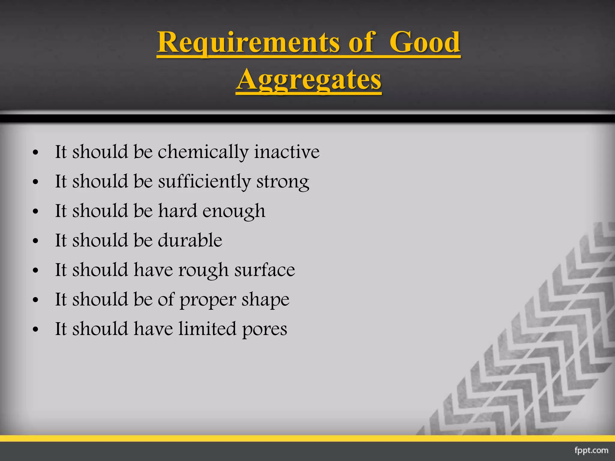 Requirements of Good
Aggregates
• It should be chemically inactive
• It should be sufficiently strong
• It should be hard enough
• It should be durable
• It should have rough surface
• It should be of proper shape
• It should have limited pores
 