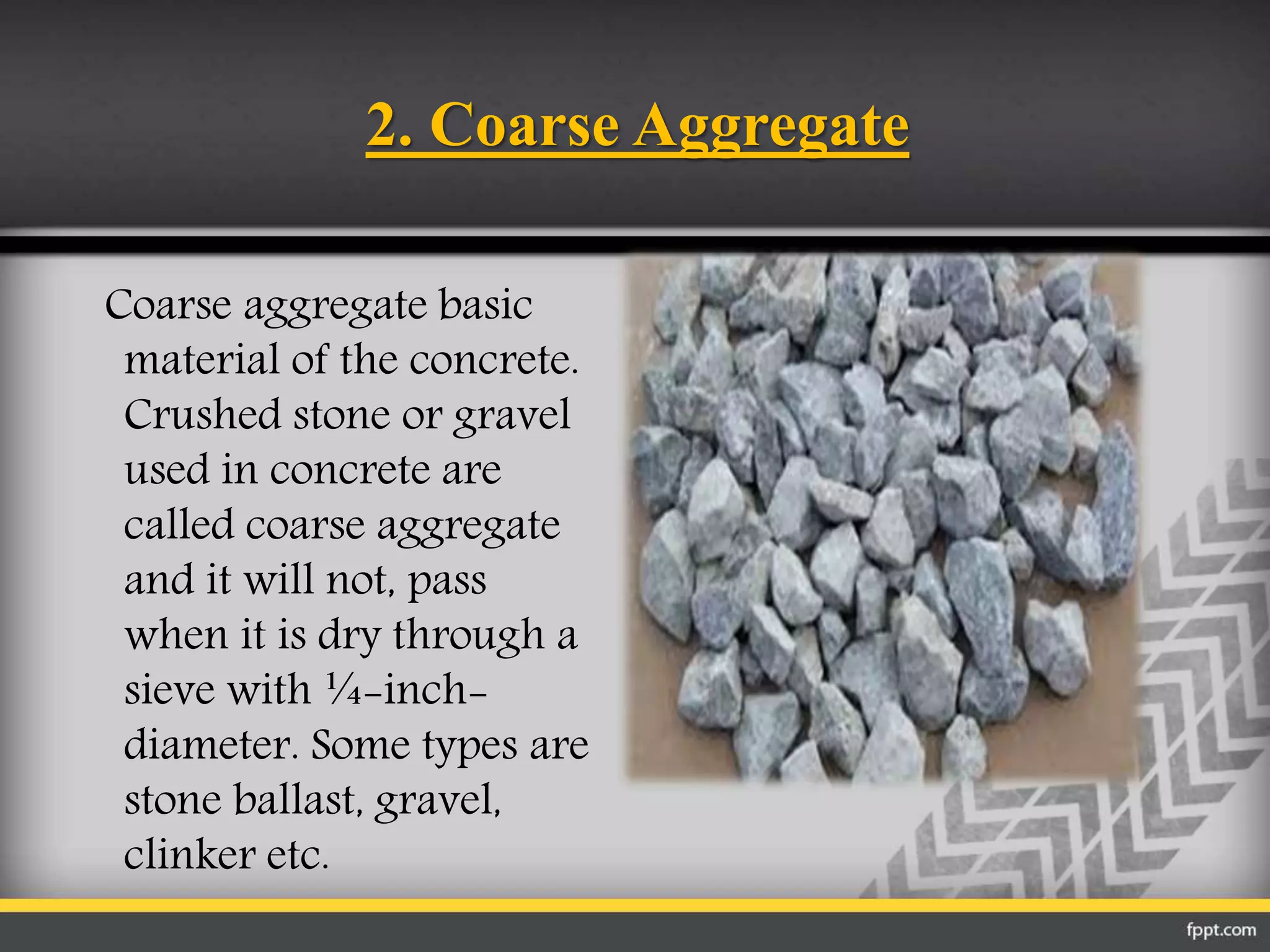 2. Coarse Aggregate
Coarse aggregate basic
material of the concrete.
Crushed stone or gravel
used in concrete are
called coarse aggregate
and it will not, pass
when it is dry through a
sieve with ¼-inch-
diameter. Some types are
stone ballast, gravel,
clinker etc.
 