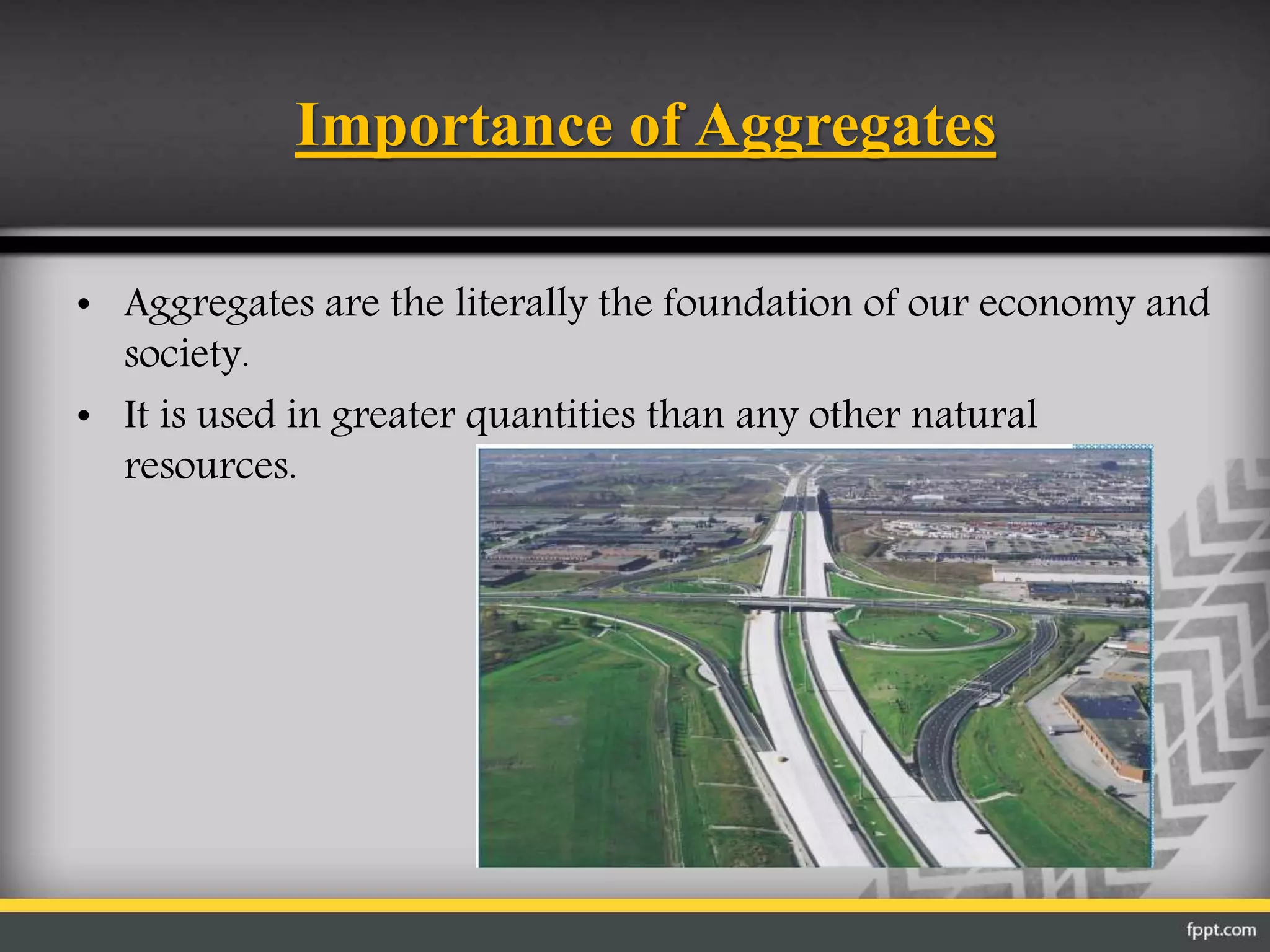 Importance of Aggregates
• Aggregates are the literally the foundation of our economy and
society.
• It is used in greater quantities than any other natural
resources.
 