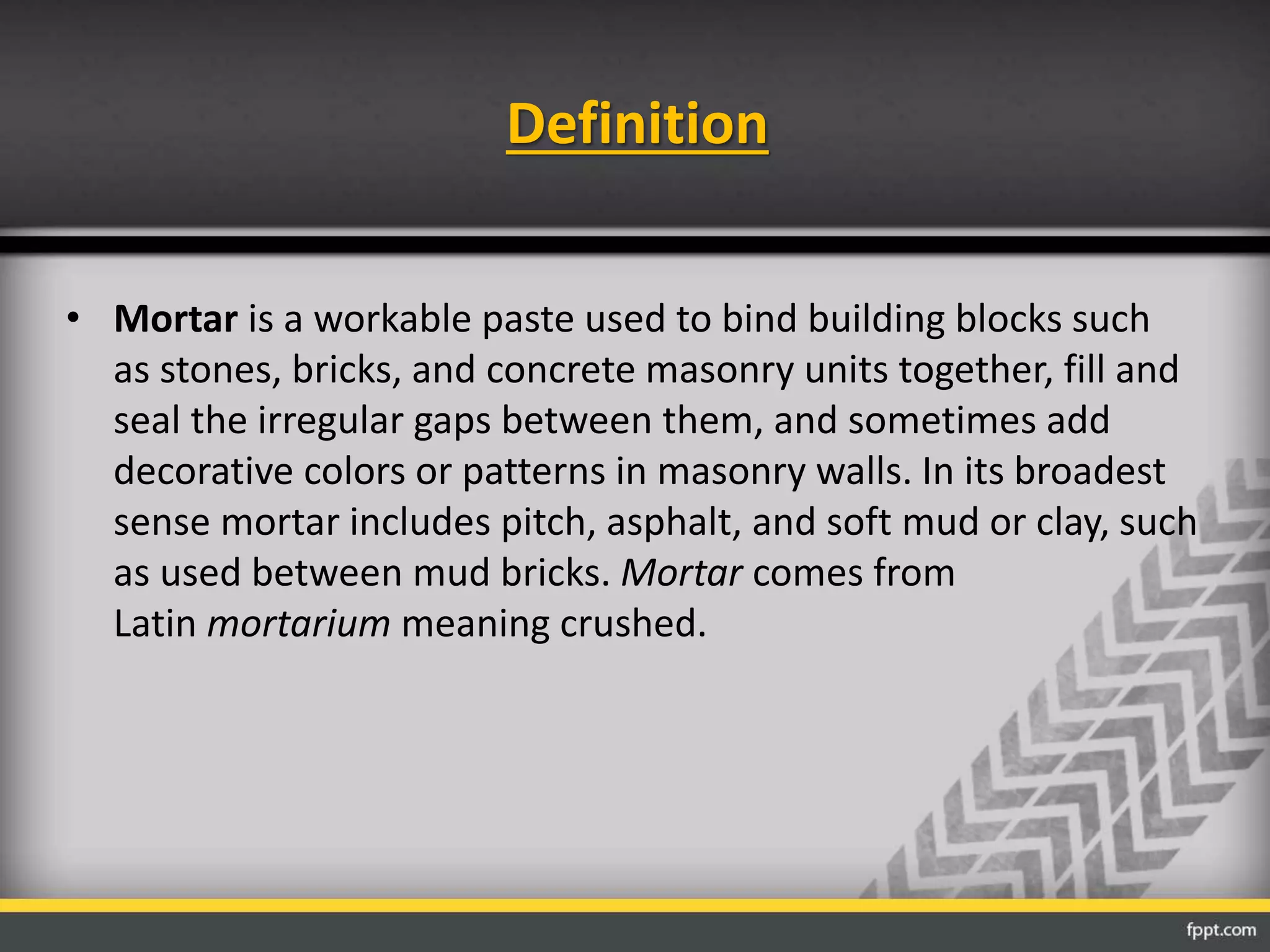 Definition
• Mortar is a workable paste used to bind building blocks such
as stones, bricks, and concrete masonry units together, fill and
seal the irregular gaps between them, and sometimes add
decorative colors or patterns in masonry walls. In its broadest
sense mortar includes pitch, asphalt, and soft mud or clay, such
as used between mud bricks. Mortar comes from
Latin mortarium meaning crushed.
 