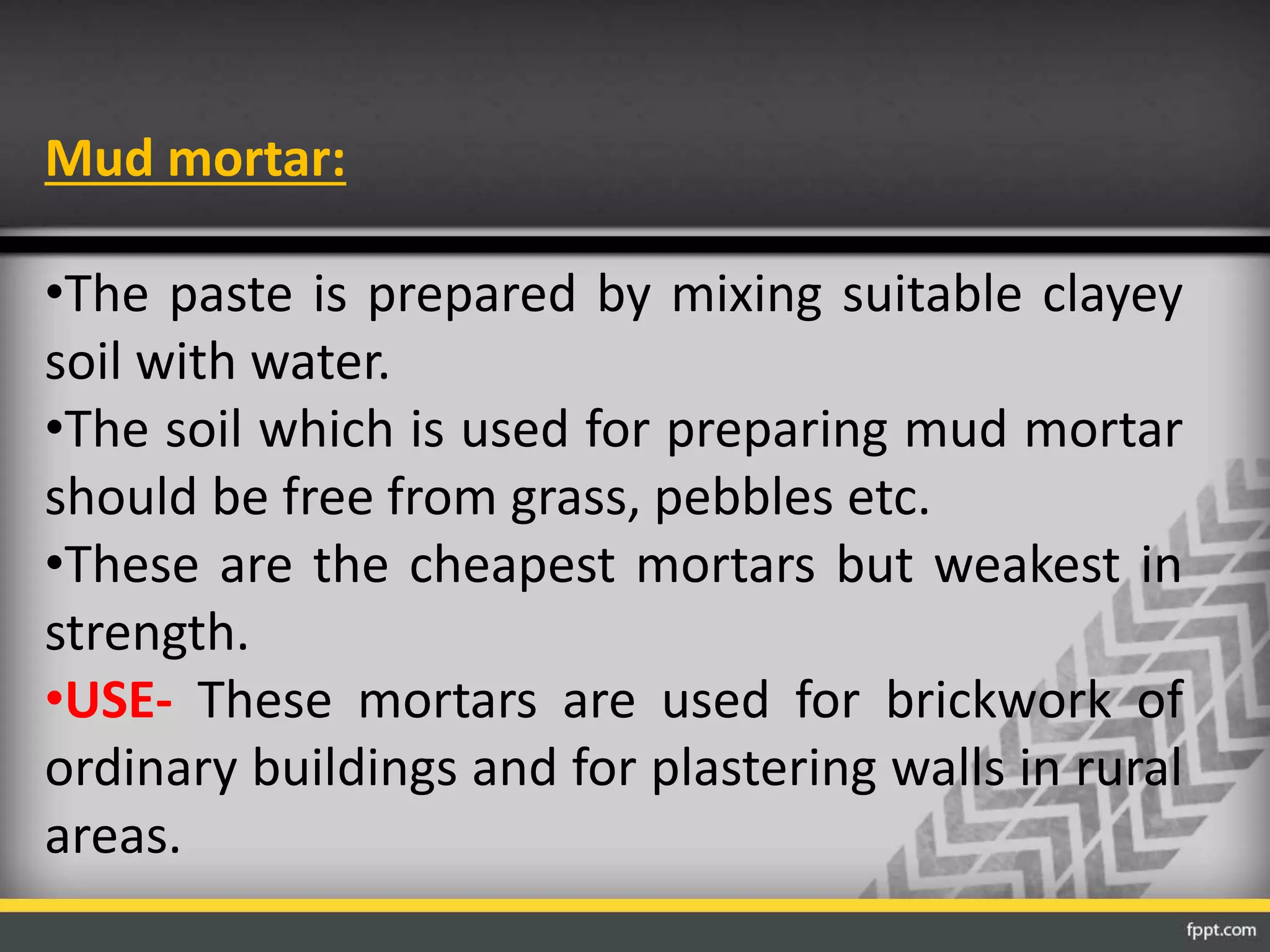 Mud mortar:
•The paste is prepared by mixing suitable clayey
soil with water.
•The soil which is used for preparing mud mortar
should be free from grass, pebbles etc.
•These are the cheapest mortars but weakest in
strength.
•USE- These mortars are used for brickwork of
ordinary buildings and for plastering walls in rural
areas.
 