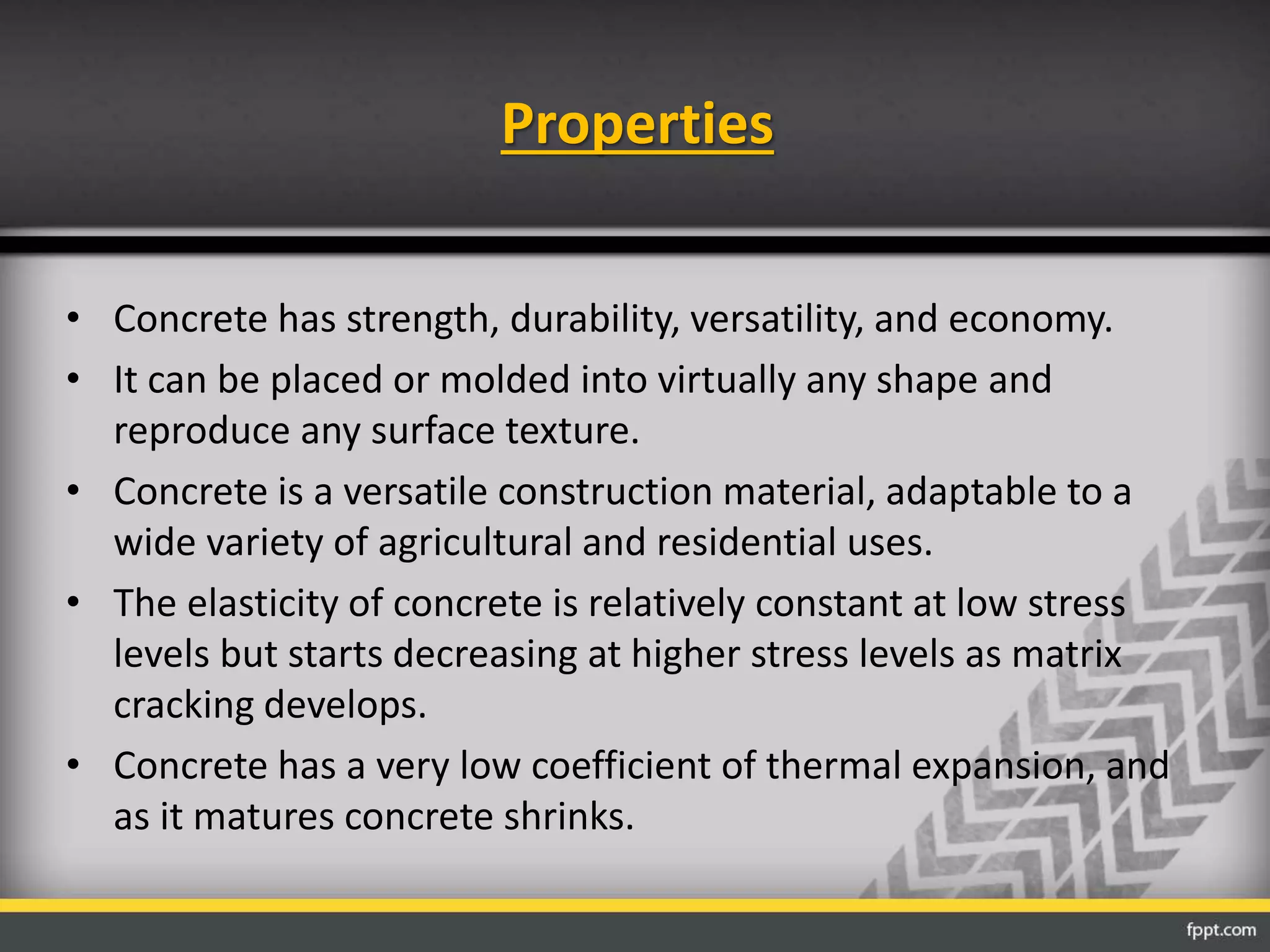 Properties
• Concrete has strength, durability, versatility, and economy.
• It can be placed or molded into virtually any shape and
reproduce any surface texture.
• Concrete is a versatile construction material, adaptable to a
wide variety of agricultural and residential uses.
• The elasticity of concrete is relatively constant at low stress
levels but starts decreasing at higher stress levels as matrix
cracking develops.
• Concrete has a very low coefficient of thermal expansion, and
as it matures concrete shrinks.
 
