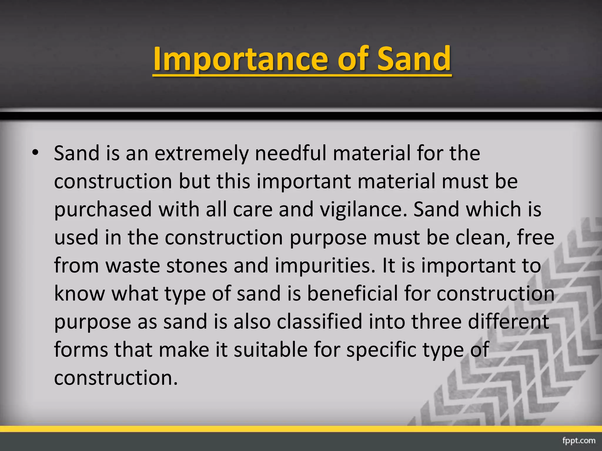 Importance of Sand
• Sand is an extremely needful material for the
construction but this important material must be
purchased with all care and vigilance. Sand which is
used in the construction purpose must be clean, free
from waste stones and impurities. It is important to
know what type of sand is beneficial for construction
purpose as sand is also classified into three different
forms that make it suitable for specific type of
construction.
 