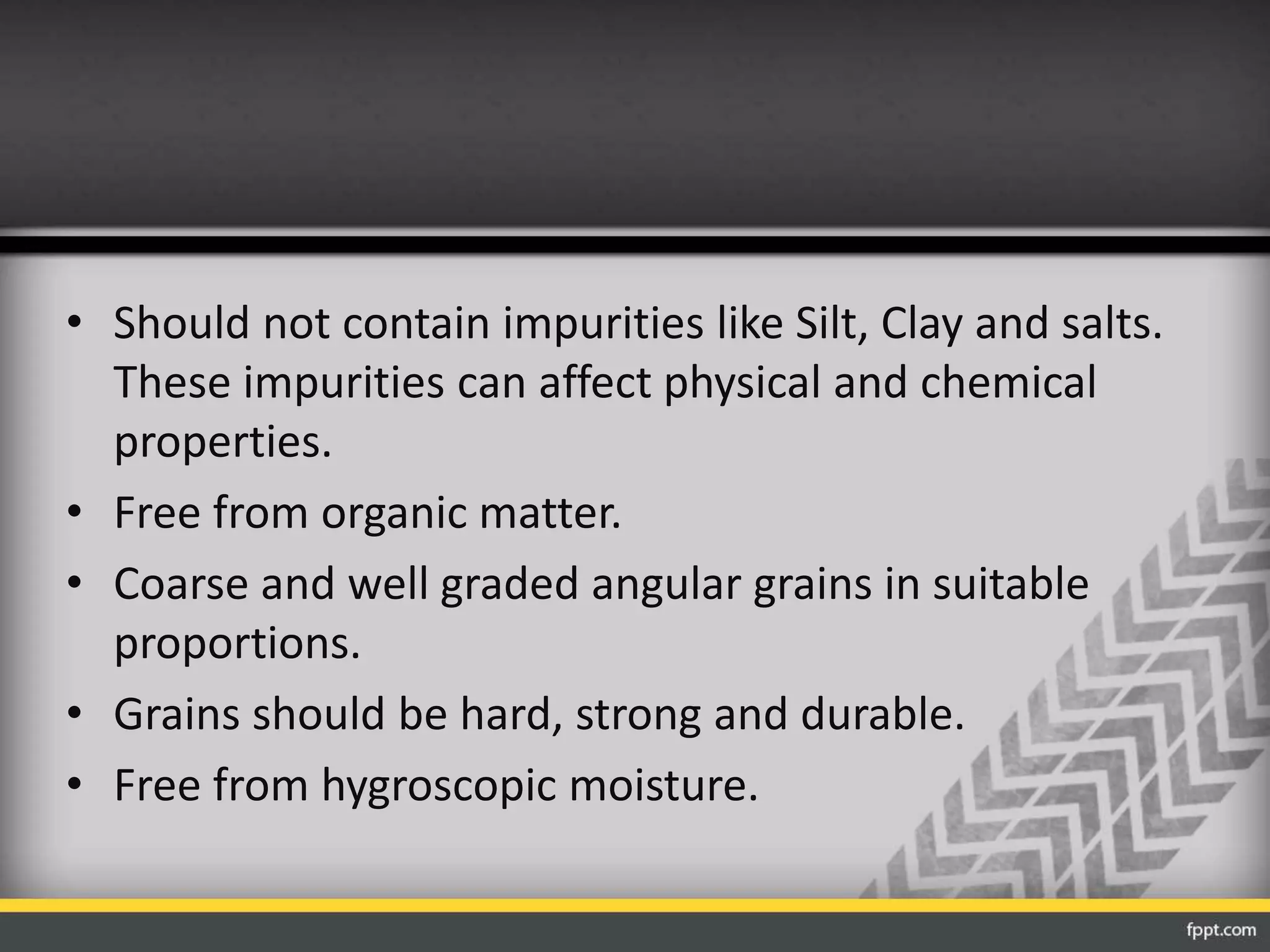 • Should not contain impurities like Silt, Clay and salts.
These impurities can affect physical and chemical
properties.
• Free from organic matter.
• Coarse and well graded angular grains in suitable
proportions.
• Grains should be hard, strong and durable.
• Free from hygroscopic moisture.
 