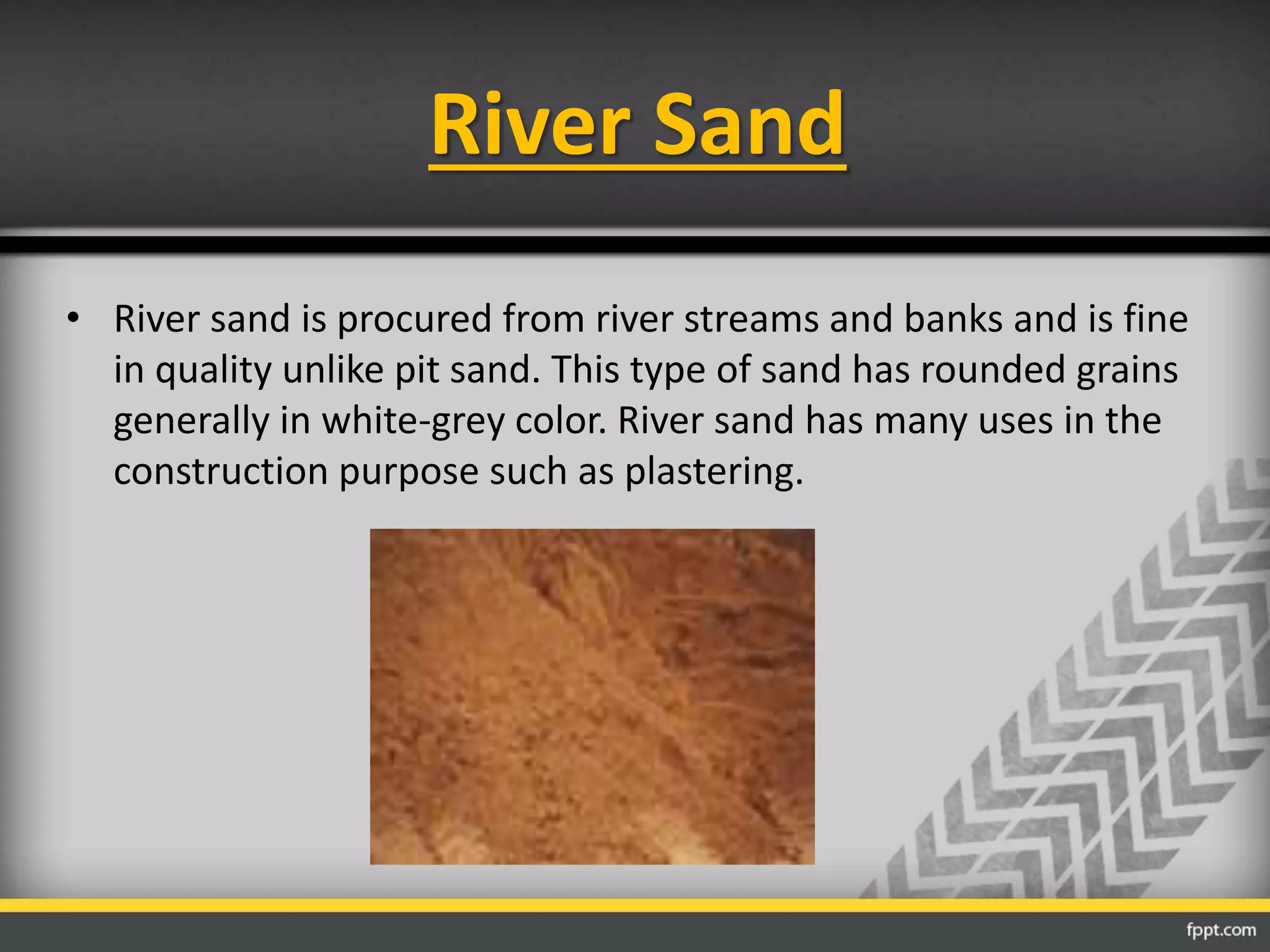 River Sand
• River sand is procured from river streams and banks and is fine
in quality unlike pit sand. This type of sand has rounded grains
generally in white-grey color. River sand has many uses in the
construction purpose such as plastering.
 