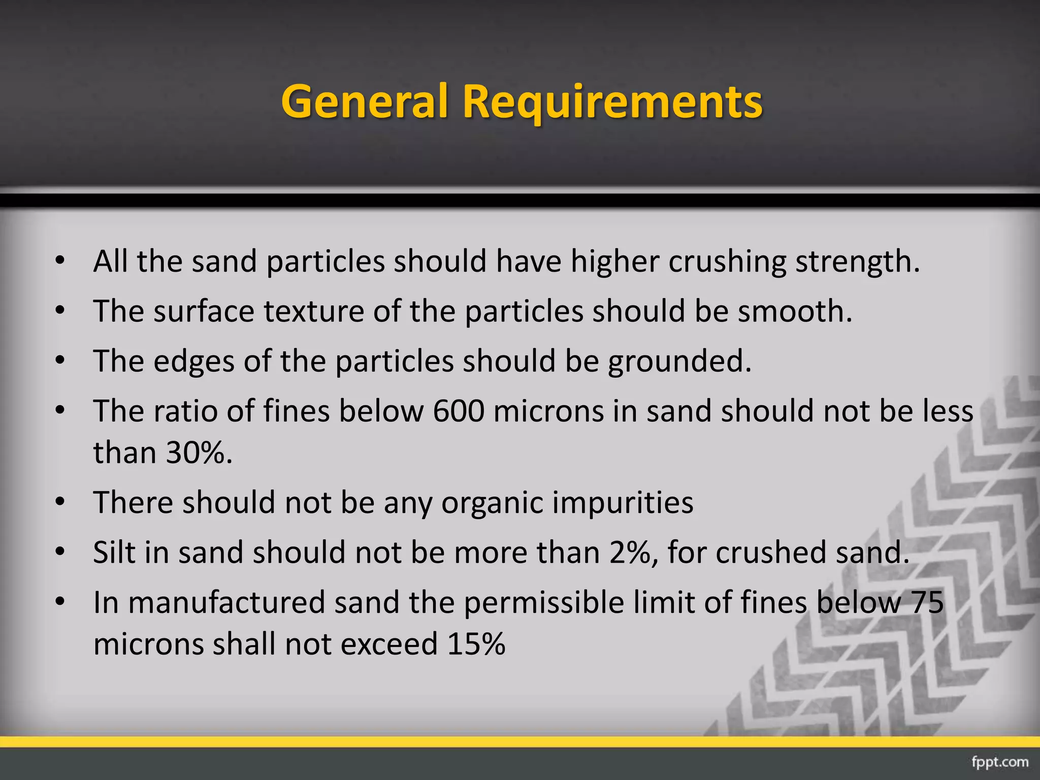 General Requirements
• All the sand particles should have higher crushing strength.
• The surface texture of the particles should be smooth.
• The edges of the particles should be grounded.
• The ratio of fines below 600 microns in sand should not be less
than 30%.
• There should not be any organic impurities
• Silt in sand should not be more than 2%, for crushed sand.
• In manufactured sand the permissible limit of fines below 75
microns shall not exceed 15%
 