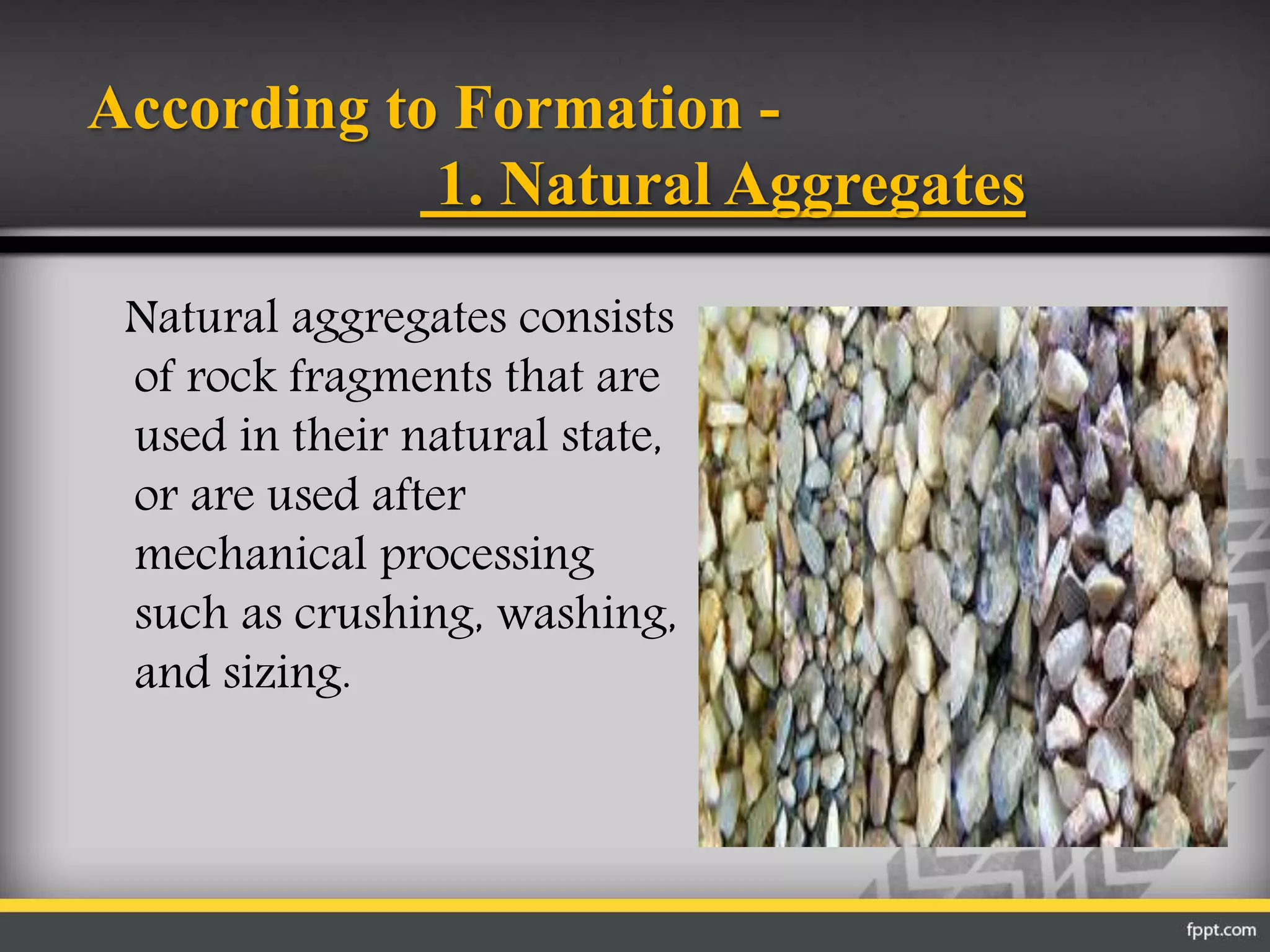 According to Formation -
1. Natural Aggregates
Natural aggregates consists
of rock fragments that are
used in their natural state,
or are used after
mechanical processing
such as crushing, washing,
and sizing.
 