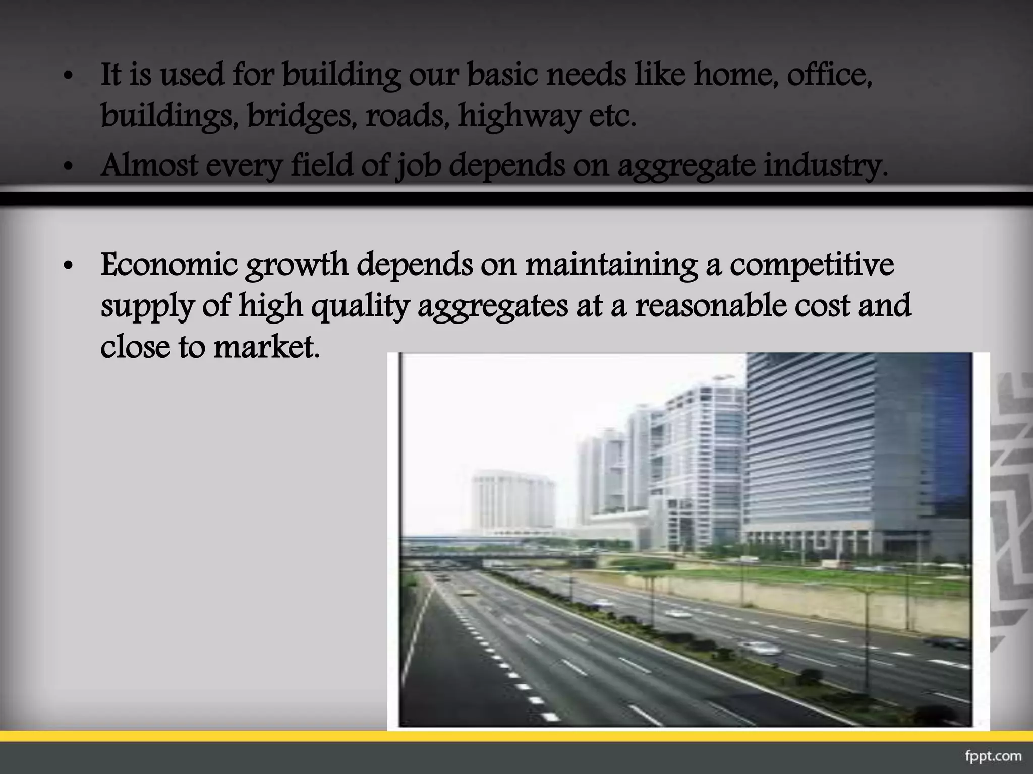 • It is used for building our basic needs like home, office,
buildings, bridges, roads, highway etc.
• Almost every field of job depends on aggregate industry.
• Economic growth depends on maintaining a competitive
supply of high quality aggregates at a reasonable cost and
close to market.
 