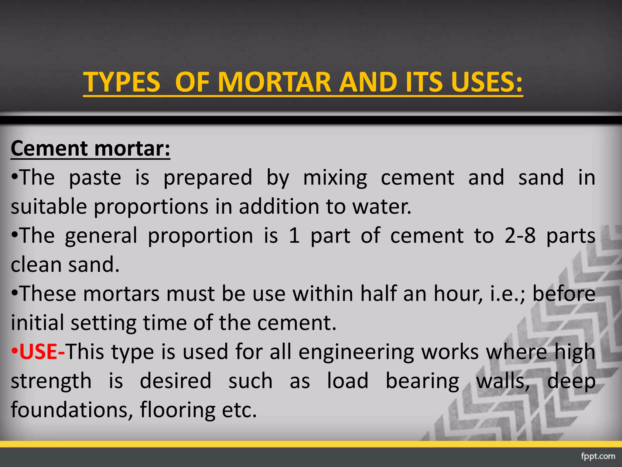 TYPES OF MORTAR AND ITS USES:
Cement mortar:
•The paste is prepared by mixing cement and sand in
suitable proportions in addition to water.
•The general proportion is 1 part of cement to 2-8 parts
clean sand.
•These mortars must be use within half an hour, i.e.; before
initial setting time of the cement.
•USE-This type is used for all engineering works where high
strength is desired such as load bearing walls, deep
foundations, flooring etc.
 