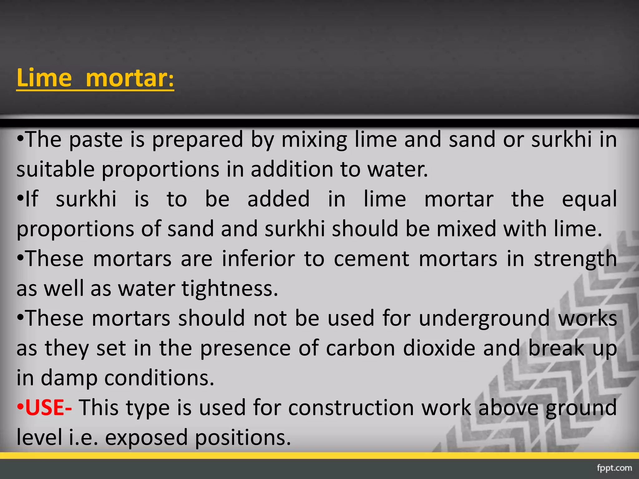 Lime mortar:
•The paste is prepared by mixing lime and sand or surkhi in
suitable proportions in addition to water.
•If surkhi is to be added in lime mortar the equal
proportions of sand and surkhi should be mixed with lime.
•These mortars are inferior to cement mortars in strength
as well as water tightness.
•These mortars should not be used for underground works
as they set in the presence of carbon dioxide and break up
in damp conditions.
•USE- This type is used for construction work above ground
level i.e. exposed positions.
 
