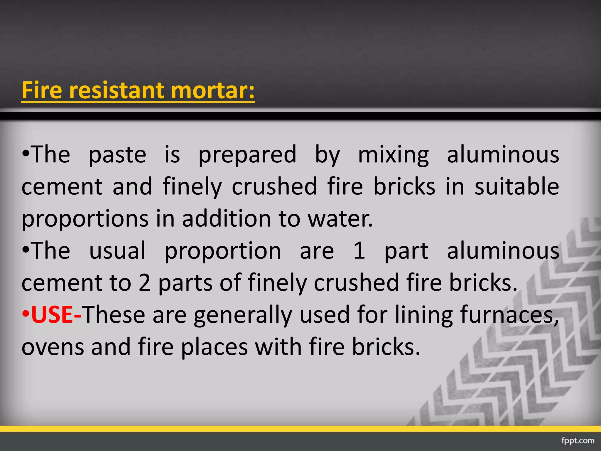 Fire resistant mortar:
•The paste is prepared by mixing aluminous
cement and finely crushed fire bricks in suitable
proportions in addition to water.
•The usual proportion are 1 part aluminous
cement to 2 parts of finely crushed fire bricks.
•USE-These are generally used for lining furnaces,
ovens and fire places with fire bricks.
 