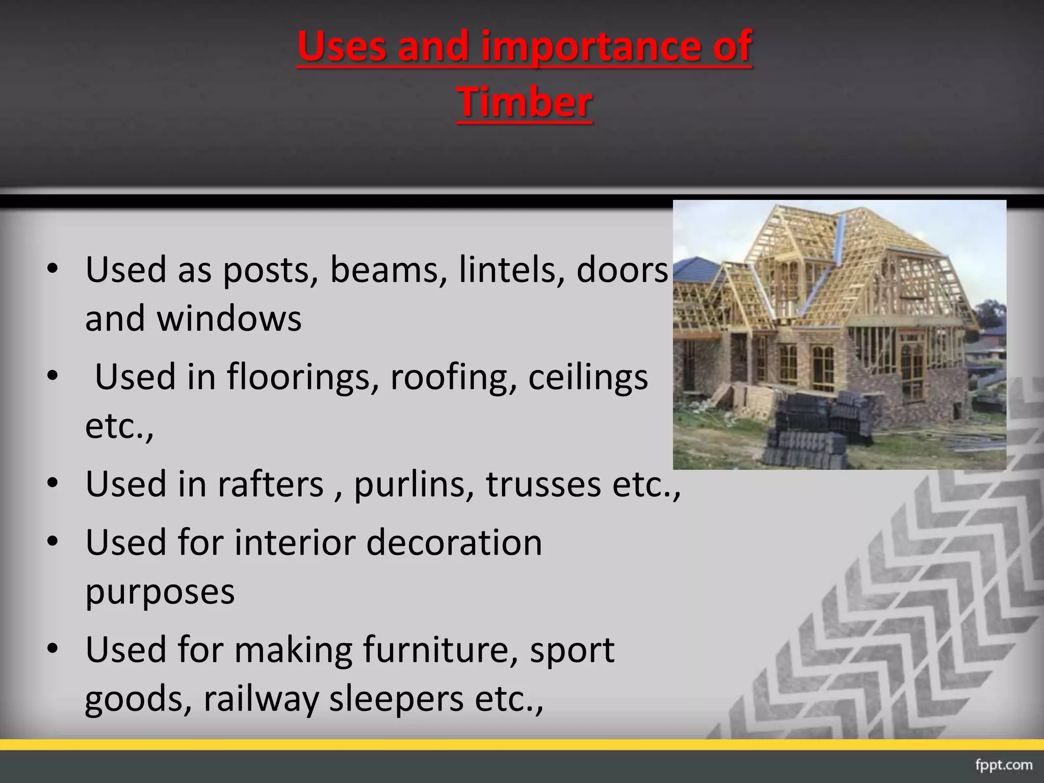 Uses and importance of
Timber
• Used as posts, beams, lintels, doors
and windows
• Used in floorings, roofing, ceilings
etc.,
• Used in rafters , purlins, trusses etc.,
• Used for interior decoration
purposes
• Used for making furniture, sport
goods, railway sleepers etc.,
 