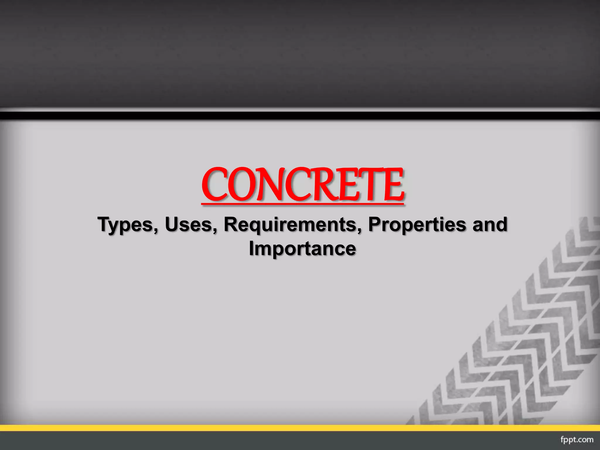 CONCRETE
Types, Uses, Requirements, Properties and
Importance
 