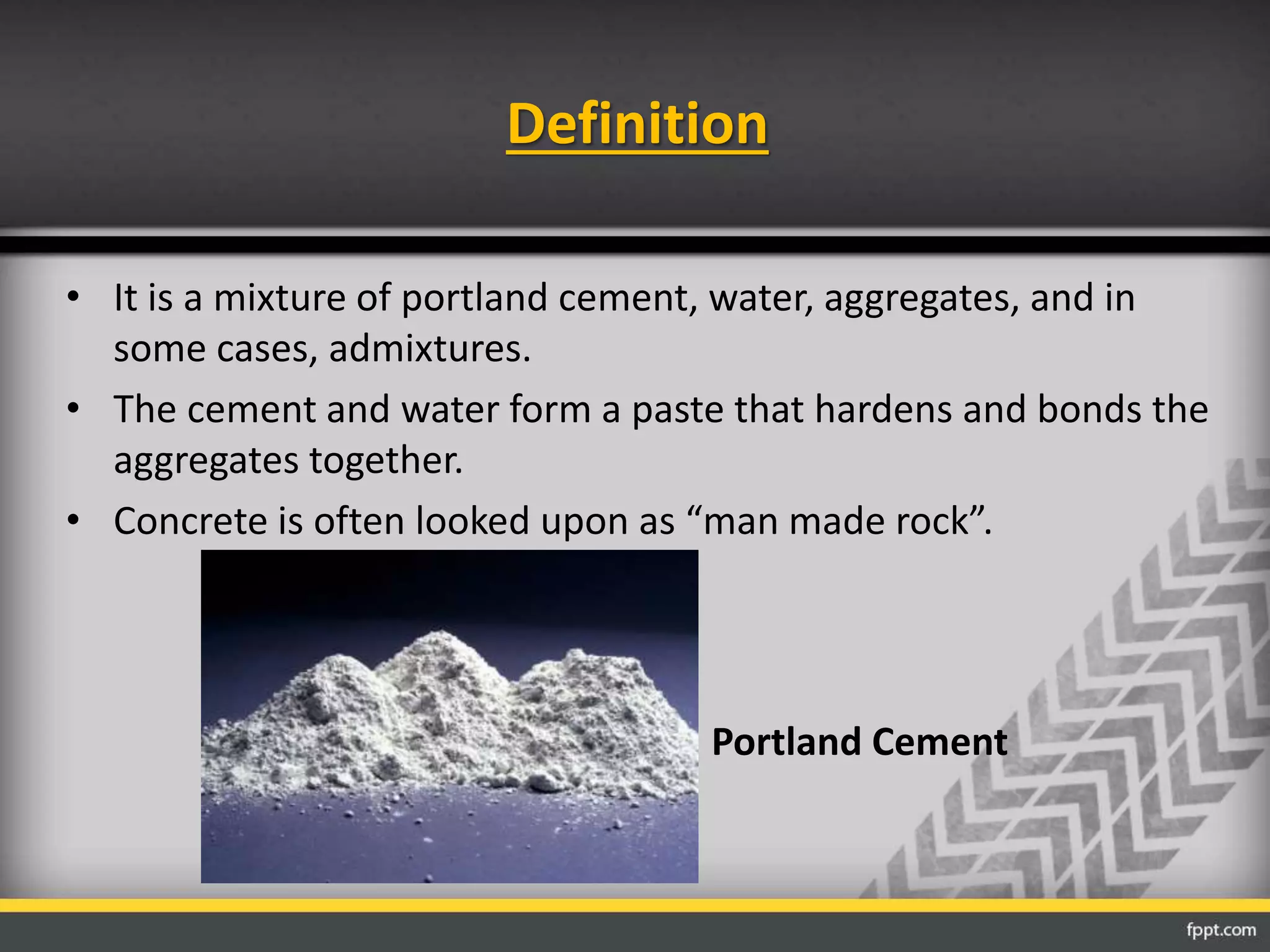 Definition
• It is a mixture of portland cement, water, aggregates, and in
some cases, admixtures.
• The cement and water form a paste that hardens and bonds the
aggregates together.
• Concrete is often looked upon as “man made rock”.
Portland Cement
 