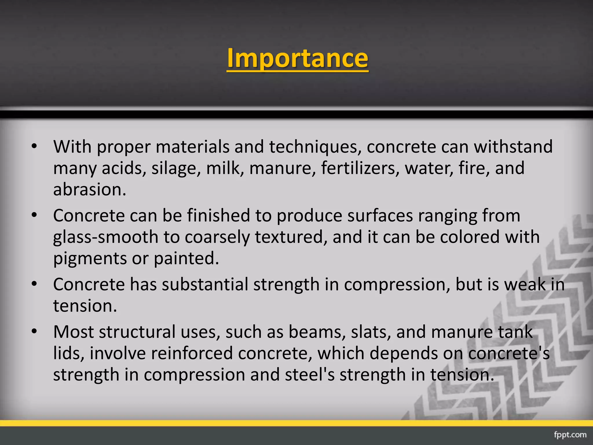 Importance
• With proper materials and techniques, concrete can withstand
many acids, silage, milk, manure, fertilizers, water, fire, and
abrasion.
• Concrete can be finished to produce surfaces ranging from
glass-smooth to coarsely textured, and it can be colored with
pigments or painted.
• Concrete has substantial strength in compression, but is weak in
tension.
• Most structural uses, such as beams, slats, and manure tank
lids, involve reinforced concrete, which depends on concrete's
strength in compression and steel's strength in tension.
 