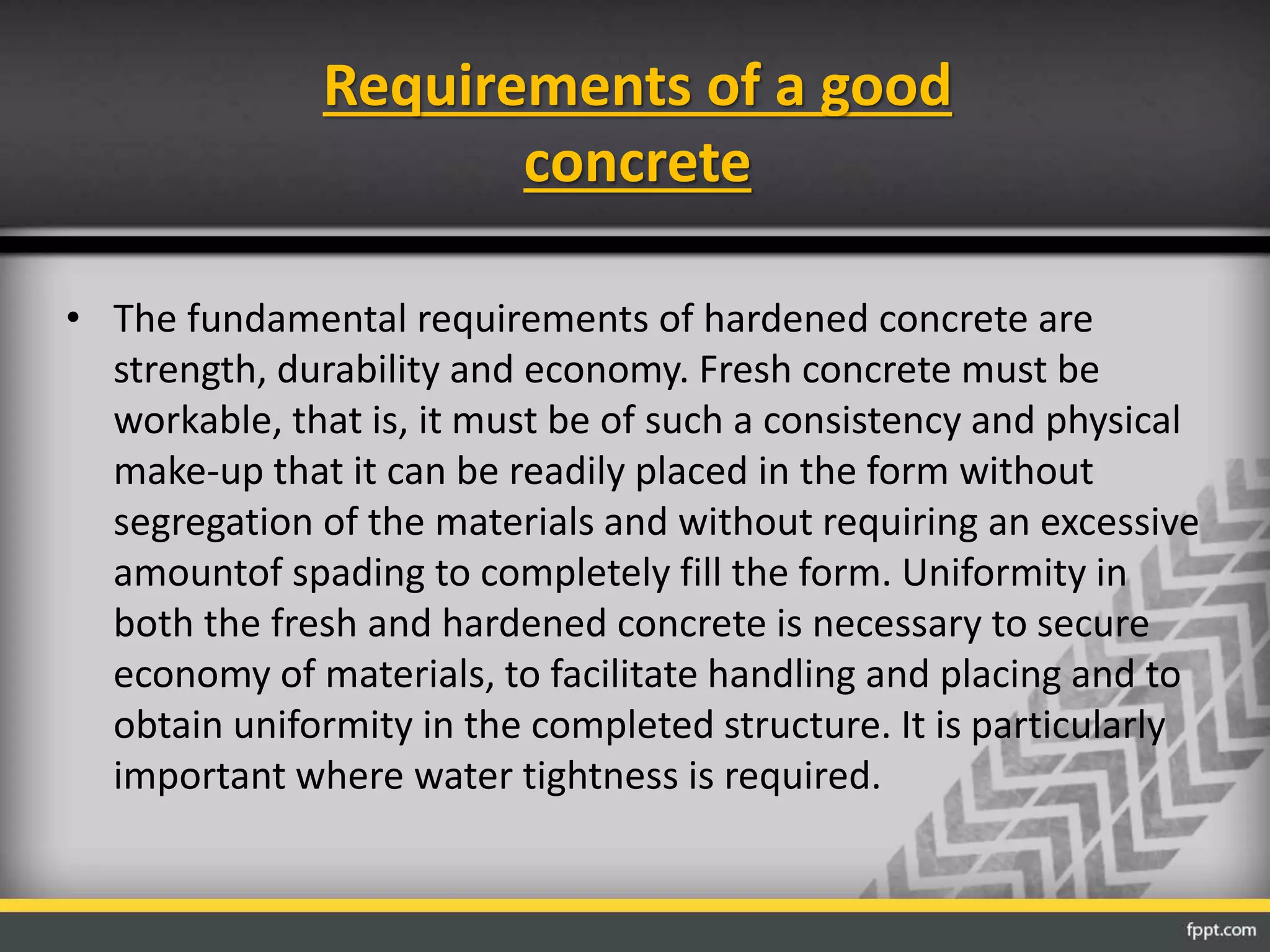 Requirements of a good
concrete
• The fundamental requirements of hardened concrete are
strength, durability and economy. Fresh concrete must be
workable, that is, it must be of such a consistency and physical
make-up that it can be readily placed in the form without
segregation of the materials and without requiring an excessive
amountof spading to completely fill the form. Uniformity in
both the fresh and hardened concrete is necessary to secure
economy of materials, to facilitate handling and placing and to
obtain uniformity in the completed structure. It is particularly
important where water tightness is required.
 