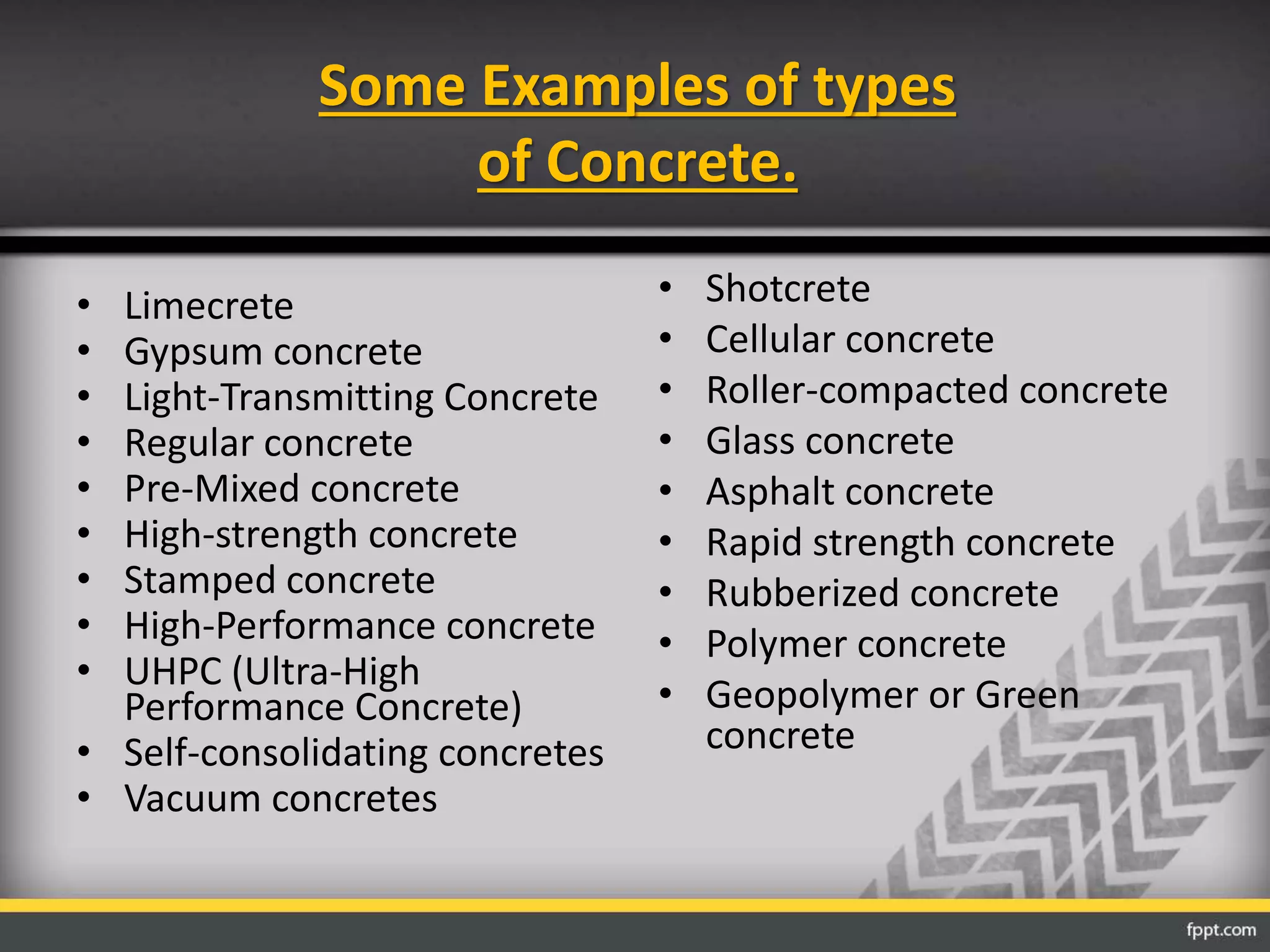 • Limecrete
• Gypsum concrete
• Light-Transmitting Concrete
• Regular concrete
• Pre-Mixed concrete
• High-strength concrete
• Stamped concrete
• High-Performance concrete
• UHPC (Ultra-High
Performance Concrete)
• Self-consolidating concretes
• Vacuum concretes
• Shotcrete
• Cellular concrete
• Roller-compacted concrete
• Glass concrete
• Asphalt concrete
• Rapid strength concrete
• Rubberized concrete
• Polymer concrete
• Geopolymer or Green
concrete
Some Examples of types
of Concrete.
 