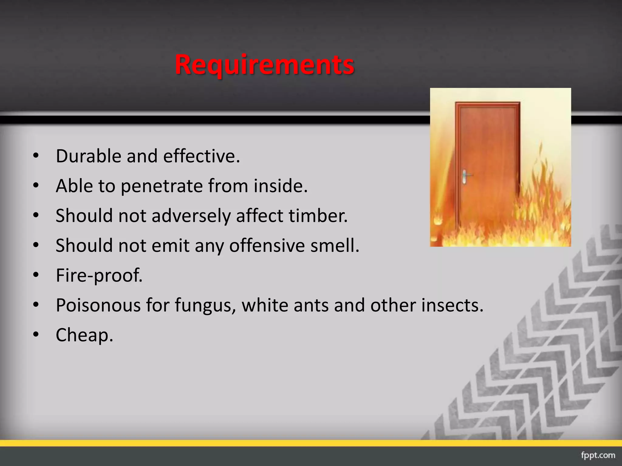 Requirements
• Durable and effective.
• Able to penetrate from inside.
• Should not adversely affect timber.
• Should not emit any offensive smell.
• Fire-proof.
• Poisonous for fungus, white ants and other insects.
• Cheap.
 