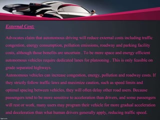 External Cost:
Advocates claim that autonomous driving will reduce external costs including traffic
congestion, energy consumption, pollution emissions, roadway and parking facility
costs, although those benefits are uncertain . To be more space and energy efficient
autonomous vehicles require dedicated lanes for platooning . This is only feasible on
grade separated highways.
Autonomous vehicles can increase congestion, energy, pollution and roadway costs. If
they strictly follow traffic laws and maximize caution, such as speed limits and
optimal spacing between vehicles, they will often delay other road users. Because
passengers tend to be more sensitive to acceleration than drivers, and some passengers
will rest or work, many users may program their vehicle for more gradual acceleration
and deceleration than what human drivers generally apply, reducing traffic speed.
 