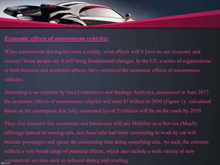 Economic effects of autonomous vehicles:
When autonomous driving becomes a reality, what effects will it have on our economy and
society? Some people say it will bring fundamental changes. In the US, a series of organisations
in both business and academic spheres have estimated the economic effects of autonomous
vehicles.
According to an estimate by Intel Corporation and Strategy Analytics, announced in June 2017,
the economic effects of autonomous vehicles will total $7 trillion in 2050 (Figure 1). calculated
based on the assumption that fully automated Level 5 vehicles will be on the roads by 2050.
They also assumed that consumers and businesses will use Mobility-as-a-Service (MaaS)
offerings instead of owning cars, and those who had been commuting to work by car will
become passengers and spend the commuting time doing something else. As such, the estimate
reflects a very broad range of potential effects, which also include a wide variety of new
commercial services such as onboard dining and retailing.
 