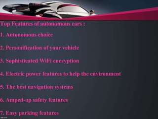 Top Features of autonomous cars :
1. Autonomous choice
2. Personification of your vehicle
3. Sophisticated WiFi encryption
4. Electric power features to help the environment
5. The best navigation systems
6. Amped-up safety features
7. Easy parking features
 