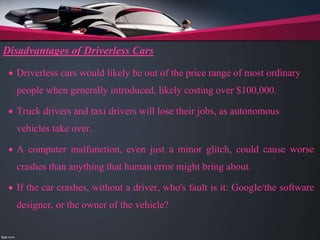 Disadvantages of Driverless Cars
 Driverless cars would likely be out of the price range of most ordinary
people when generally introduced, likely costing over $100,000.
 Truck drivers and taxi drivers will lose their jobs, as autonomous
vehicles take over.
 A computer malfunction, even just a minor glitch, could cause worse
crashes than anything that human error might bring about.
 If the car crashes, without a driver, who's fault is it: Google/the software
designer, or the owner of the vehicle?
 