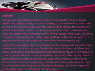Conclusion
In conclusion, upon addressing the mechanics of the driverless car as well as its
benefits and potential issues, it is quite interesting to see how the world will actually
become by the year 2040. Is IEEE correct? Will the rite of passage of attaining one’s
driver license cease to exist? It is truly in the reader’s discretion to determine and
weigh the impacts that the driverless car will have on society in the future. Until then,
it is fascinating to see the effects this creation will have on the states in which it is
legalized as well as on the people that have chosen to experiment with it.
Despite the inherent benefits, autonomous vehicle technology must overcome many
social barriers. Much like the issues faced by the first automobiles, the influence of
mental models can impede the advancement of technology. However, new legislation
is creating opportunities for these cars to prove their viability. The ongoing research
and testing done by organizations such as Google and Stanford will only prove to
advance the acceptance of autonomous cars. As more states legalize driverless cars,
the social obstructions will give way, allowing for the largest revolution in personal
transportation since the introduction of automobile
 