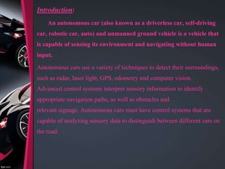 Introduction:
An autonomous car (also known as a driverless car, self-driving
car, robotic car, auto) and unmanned ground vehicle is a vehicle that
is capable of sensing its environment and navigating without human
input.
Autonomous cars use a variety of techniques to detect their surroundings,
such as radar, laser light, GPS, odometry and computer vision.
Advanced control systems interpret sensory information to identify
appropriate navigation paths, as well as obstacles and
relevant signage. Autonomous cars must have control systems that are
capable of analyzing sensory data to distinguish between different cars on
the road.
 