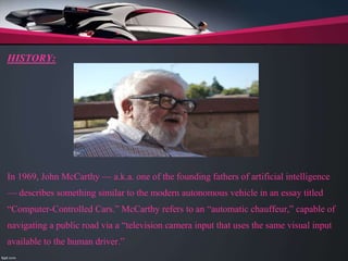 HISTORY:
In 1969, John McCarthy — a.k.a. one of the founding fathers of artificial intelligence
— describes something similar to the modern autonomous vehicle in an essay titled
“Computer-Controlled Cars.” McCarthy refers to an “automatic chauffeur,” capable of
navigating a public road via a “television camera input that uses the same visual input
available to the human driver.”
 