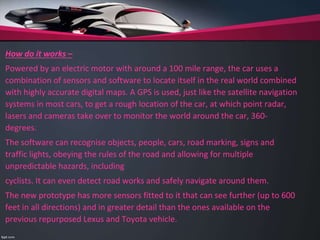 How do it works –
Powered by an electric motor with around a 100 mile range, the car uses a
combination of sensors and software to locate itself in the real world combined
with highly accurate digital maps. A GPS is used, just like the satellite navigation
systems in most cars, to get a rough location of the car, at which point radar,
lasers and cameras take over to monitor the world around the car, 360-
degrees.
The software can recognise objects, people, cars, road marking, signs and
traffic lights, obeying the rules of the road and allowing for multiple
unpredictable hazards, including
cyclists. It can even detect road works and safely navigate around them.
The new prototype has more sensors fitted to it that can see further (up to 600
feet in all directions) and in greater detail than the ones available on the
previous repurposed Lexus and Toyota vehicle.
 