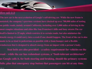 How safe is it
The new car is the next evolution of Google’s self-driving car. While the new frame is
untested, the company’s previous versions have clocked up over 700,000 miles of testing
on public roads, mainly around California, including over 1,000 miles of driving in the
most complex situations and cities like San Francisco’s hills and busy streets.The car
itself is limited to 25 mph, which restricts it to certain roads, but also minimises the
kinetic energy it could carry into a crash if one should happen. The front of the car is also
made to be as kind to pedestrians as possible with a foam bumper and a flexible
windscreen that is designed to absorb energy from an impact with a person’s body.
Seat belts are also provided – a safety requirement for vehicles on the
road – while the car has redundant systems, a “fault-tolerant architecture”
as Google calls it, for both steering and braking, should the primary systems
fails; plus that emergency stop button that passengers can hit at any time.
 