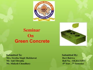 Submitted To: Submitted By:
Mrs. Swetha Singh Shekhawat Ravi Bairwa
Mr. Anil Tilwadia Roll No. -16EJGCE037
Mr. Mukesh Choudhary 4th Year , 7th Semester
Seminar
On
Green Concrete
 