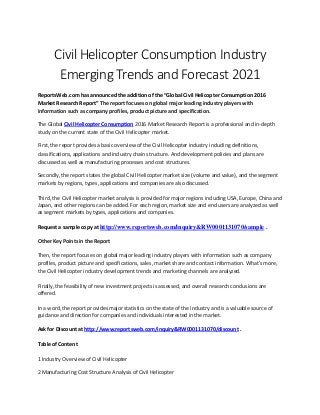 Civil Helicopter Consumption Industry
Emerging Trends and Forecast 2021
ReportsWeb.com has announced the addition of the “Global Civil Helicopter Consumption 2016
Market Research Report” The report focuses on global major leading industry players with
information such as company profiles, product picture and specification.
The Global Civil Helicopter Consumption 2016 Market Research Report is a professional and in-depth
study on the current state of the Civil Helicopter market.
First, the report provides a basic overview of the Civil Helicopter industry including definitions,
classifications, applications and industry chain structure. And development policies and plans are
discussed as well as manufacturing processes and cost structures.
Secondly, the report states the global Civil Helicopter market size (volume and value), and the segment
markets by regions, types, applications and companies are also discussed.
Third, the Civil Helicopter market analysis is provided for major regions including USA, Europe, China and
Japan, and other regions can be added. For each region, market size and end users are analyzed as well
as segment markets by types, applications and companies.
Request a sample copy at http://www.reportsweb.com/inquiry&RW0001131070/sample .
Other Key Points in the Report
Then, the report focuses on global major leading industry players with information such as company
profiles, product picture and specifications, sales, market share and contact information. What's more,
the Civil Helicopter industry development trends and marketing channels are analyzed.
Finally, the feasibility of new investment projects is assessed, and overall research conclusions are
offered.
In a word, the report provides major statistics on the state of the industry and is a valuable source of
guidance and direction for companies and individuals interested in the market.
Ask for Discount at http://www.reportsweb.com/inquiry&RW0001131070/discount .
Table of Content
1 Industry Overview of Civil Helicopter
2 Manufacturing Cost Structure Analysis of Civil Helicopter
 