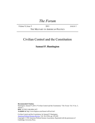 The Forum
 Volume 9, Issue 3                          2011                                  Article 1
                    THE MILITARY IN AMERICAN POLITICS



        Civilian Control and the Constitution

                            Samuel P. Huntington




Recommended Citation:
Huntington, Samuel P. (2011) "Civilian Control and the Constitution," The Forum: Vol. 9: Iss. 3,
Article 1.
DOI: 10.2202/1540-8884.1457
Available at: http://www.bepress.com/forum/vol9/iss3/art1
Civilian Control and the Constitution, by Samuel P. Huntington
American Political Science Review, Vol. 50 (1956), pp. 676-699
Copyright © 1956 American Political Science Association. Reprinted with the permission of
Cambridge University Press.
 
