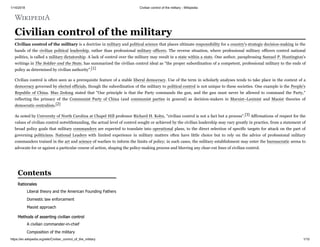 1/14/2018 Civilian control of the military - Wikipedia
https://en.wikipedia.org/wiki/Civilian_control_of_the_military 1/10
Civilian control of the military
Civilian control of the military is a doctrine in military and political science that places ultimate responsibility for a country's strategic decision-making in the
hands of the civilian political leadership, rather than professional military officers. The reverse situation, where professional military officers control national
politics, is called a military dictatorship. A lack of control over the military may result in a state within a state. One author, paraphrasing Samuel P. Huntington's
writings in The Soldier and the State, has summarized the civilian control ideal as "the proper subordination of a competent, professional military to the ends of
policy as determined by civilian authority".[1]
Civilian control is often seen as a prerequisite feature of a stable liberal democracy. Use of the term in scholarly analyses tends to take place in the context of a
democracy governed by elected officials, though the subordination of the military to political control is not unique to these societies. One example is the People's
Republic of China. Mao Zedong stated that "Our principle is that the Party commands the gun, and the gun must never be allowed to command the Party,"
reflecting the primacy of the Communist Party of China (and communist parties in general) as decision-makers in Marxist–Leninist and Maoist theories of
democratic centralism.[2]
As noted by University of North Carolina at Chapel Hill professor Richard H. Kohn, "civilian control is not a fact but a process".[3] Affirmations of respect for the
values of civilian control notwithstanding, the actual level of control sought or achieved by the civilian leadership may vary greatly in practice, from a statement of
broad policy goals that military commanders are expected to translate into operational plans, to the direct selection of specific targets for attack on the part of
governing politicians. National Leaders with limited experience in military matters often have little choice but to rely on the advice of professional military
commanders trained in the art and science of warfare to inform the limits of policy; in such cases, the military establishment may enter the bureaucratic arena to
advocate for or against a particular course of action, shaping the policy-making process and blurring any clear-cut lines of civilian control.
Rationales
Liberal theory and the American Founding Fathers
Domestic law enforcement
Maoist approach
Methods of asserting civilian control
A civilian commander-in-chief
Composition of the military
Contents
 