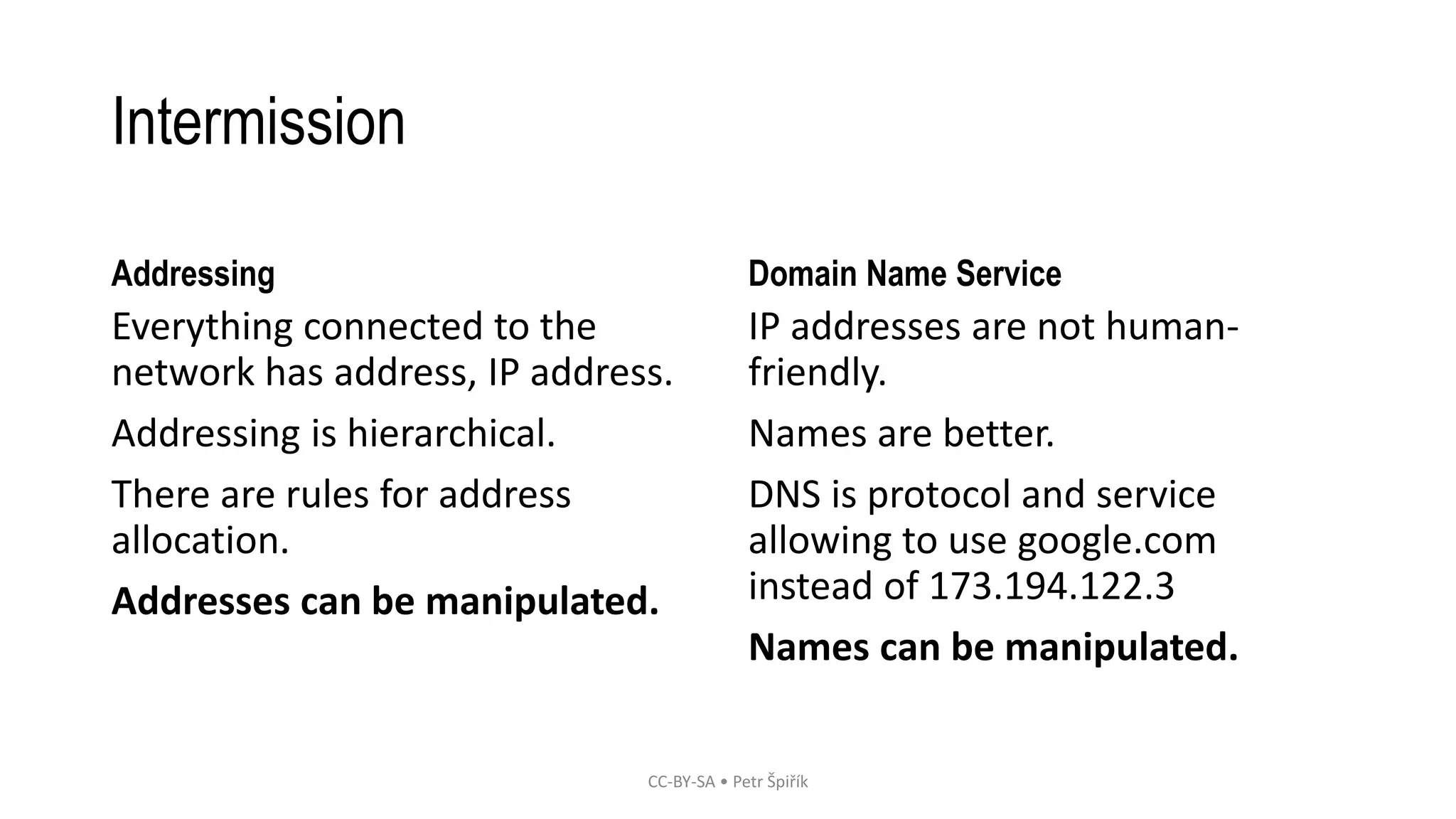 Intermission
Addressing
Everything connected to the
network has address, IP address.
Addressing is hierarchical.
There are rules for address
allocation.
Addresses can be manipulated.
Domain Name Service
IP addresses are not human-
friendly.
Names are better.
DNS is protocol and service
allowing to use google.com
instead of 173.194.122.3
Names can be manipulated.
CC-BY-SA • Petr Špiřík
 