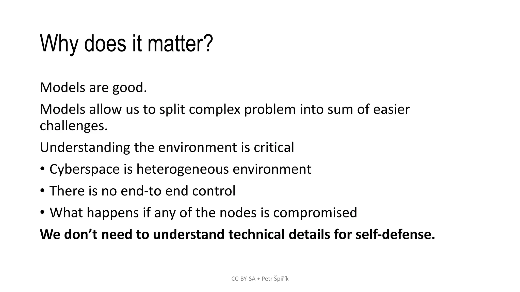 Why does it matter?
Models are good.
Models allow us to split complex problem into sum of easier
challenges.
Understanding the environment is critical
• Cyberspace is heterogeneous environment
• There is no end-to end control
• What happens if any of the nodes is compromised
We don’t need to understand technical details for self-defense.
CC-BY-SA • Petr Špiřík
 