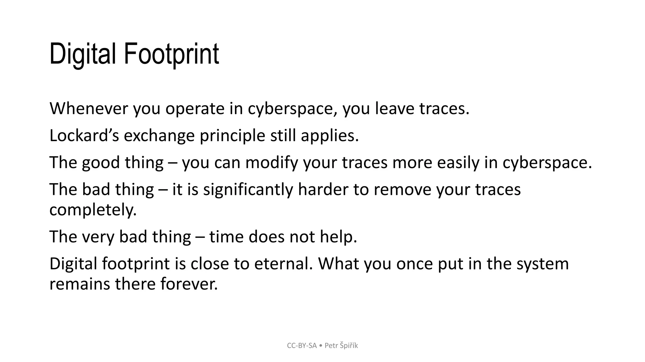 Digital Footprint
Whenever you operate in cyberspace, you leave traces.
Lockard’s exchange principle still applies.
The good thing – you can modify your traces more easily in cyberspace.
The bad thing – it is significantly harder to remove your traces
completely.
The very bad thing – time does not help.
Digital footprint is close to eternal. What you once put in the system
remains there forever.
CC-BY-SA • Petr Špiřík
 