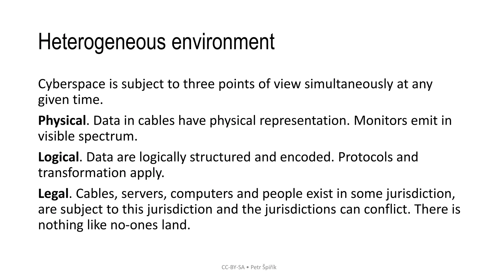 Heterogeneous environment
Cyberspace is subject to three points of view simultaneously at any
given time.
Physical. Data in cables have physical representation. Monitors emit in
visible spectrum.
Logical. Data are logically structured and encoded. Protocols and
transformation apply.
Legal. Cables, servers, computers and people exist in some jurisdiction,
are subject to this jurisdiction and the jurisdictions can conflict. There is
nothing like no-ones land.
CC-BY-SA • Petr Špiřík
 