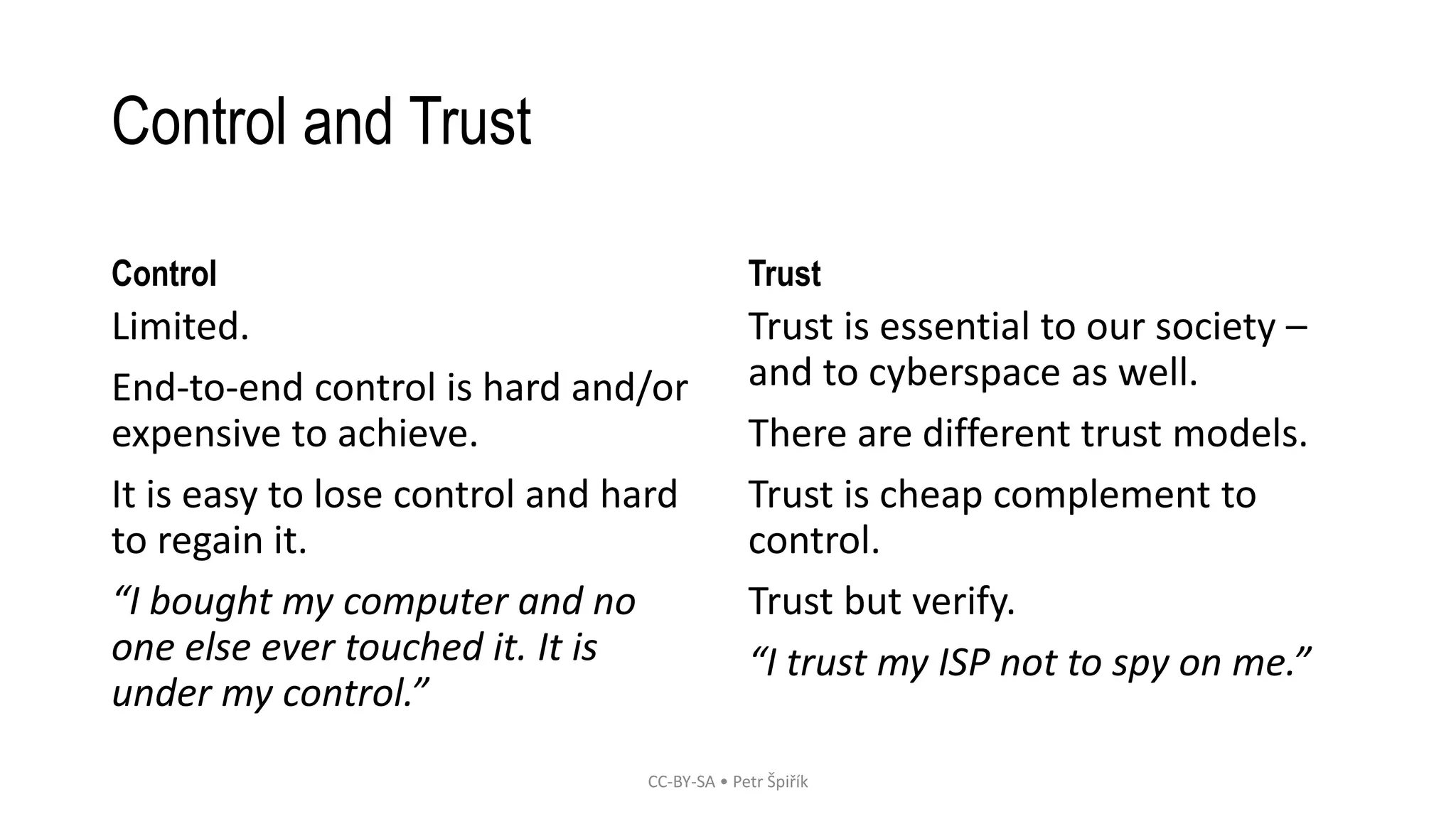 Control and Trust
Control
Limited.
End-to-end control is hard and/or
expensive to achieve.
It is easy to lose control and hard
to regain it.
“I bought my computer and no
one else ever touched it. It is
under my control.”
Trust
Trust is essential to our society –
and to cyberspace as well.
There are different trust models.
Trust is cheap complement to
control.
Trust but verify.
“I trust my ISP not to spy on me.”
CC-BY-SA • Petr Špiřík
 